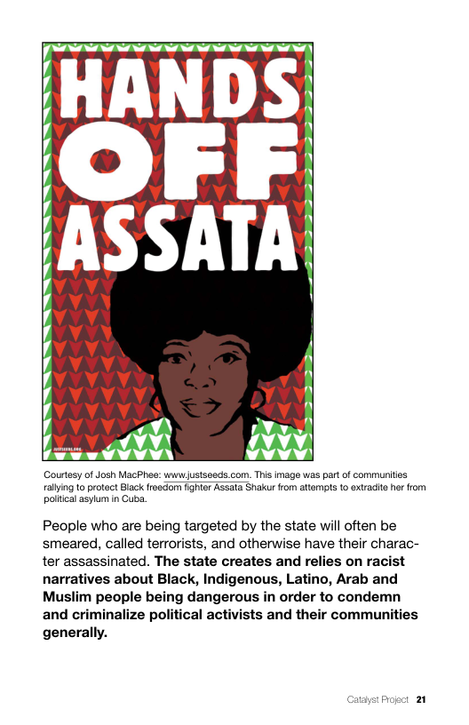 Nt it N i N it it e it i |  o  OFF ASSATA  (Courtesy of Josh MacPhee: wwnwjustseods.com. This image was part of communities rallying o protect Black freedom fighter Assata Shakur fom attempts 1o extradite he from poliical asylum n Guba.  People who are being targeted by the state will often be smeared, called terrorists, and otherwise have their charac- ter assassinated. The state creates and relies on racist narratives about Black, Indigenous, Latino, Arab and Muslim people being dangerous in order to condemn and criminalize political activists and their communities generally.  Catayst Proect 21 